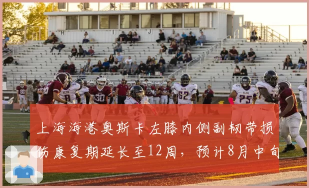 上海海港奥斯卡左膝内侧副韧带损伤康复期延长至12周，预计8月中旬归队