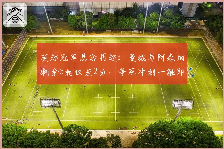 英超冠军悬念再起:曼城与阿森纳剩余5轮仅差2分,争冠冲刺一触即发