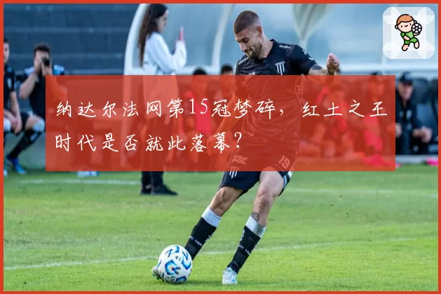 纳达尔法网第15冠梦碎,红土之王时代是否就此落幕?