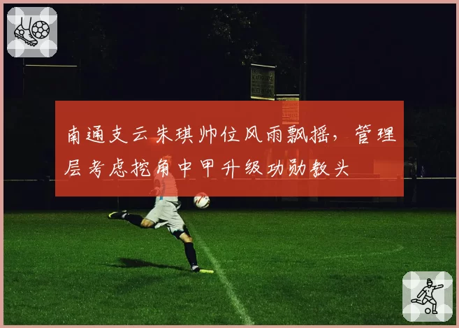 南通支云朱琪帅位风雨飘摇,管理层考虑挖角中甲升级功勋教头