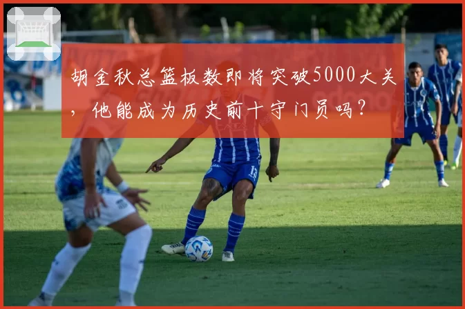 胡金秋总篮板数即将突破5000大关，他能成为历史前十守门员吗？