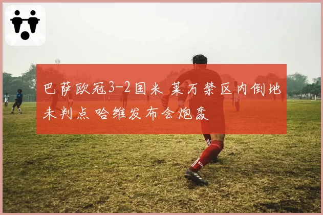 巴萨欧冠3-2国米 莱万禁区内倒地未判点 哈维发布会炮轰