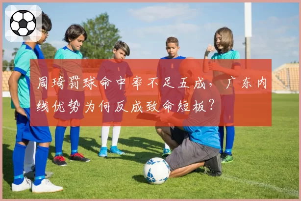 周琦罚球命中率不足五成，广东内线优势为何反成致命短板？