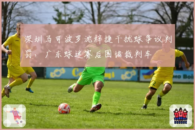 深圳马可波罗沈梓捷干扰球争议判罚，广东球迷赛后围堵裁判车