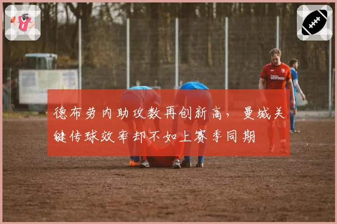 德布劳内助攻数再创新高,曼城关键传球效率却不如上赛季同期