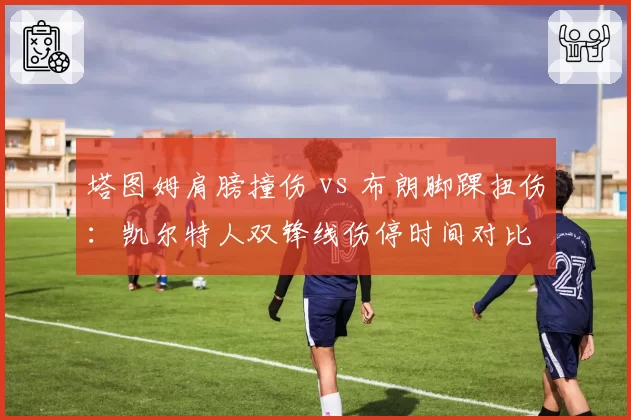 塔图姆肩膀撞伤 vs 布朗脚踝扭伤:凯尔特人双锋线伤停时间对比
