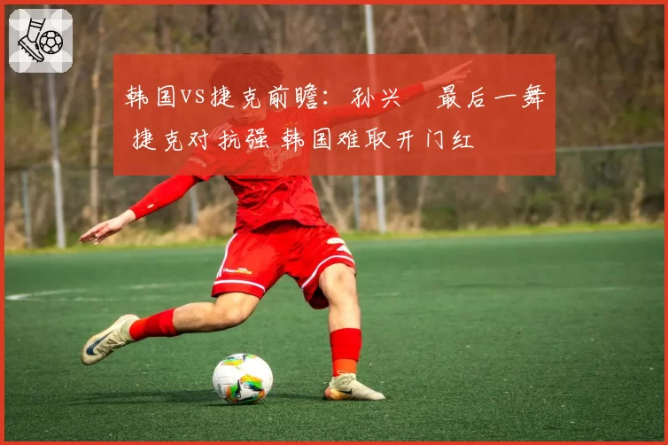 韩国vs捷克前瞻：孙兴慜最后一舞 捷克对抗强 韩国难取开门红