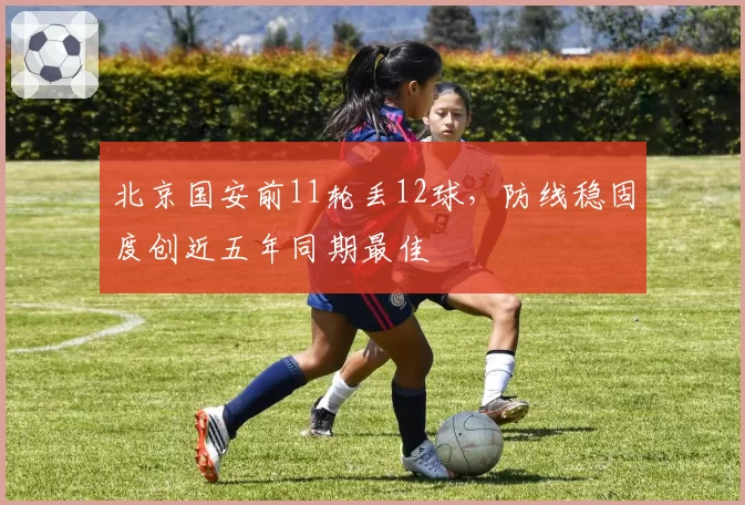 北京国安前11轮丢12球，防线稳固度创近五年同期最佳