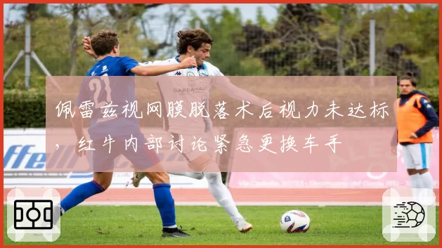 佩雷兹视网膜脱落术后视力未达标，红牛内部讨论紧急更换车手