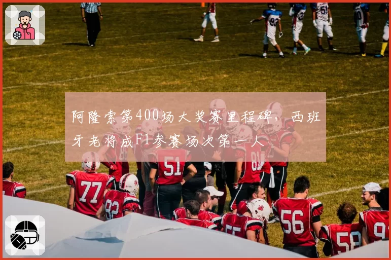 阿隆索第400场大奖赛里程碑，西班牙老将成F1参赛场次第一人