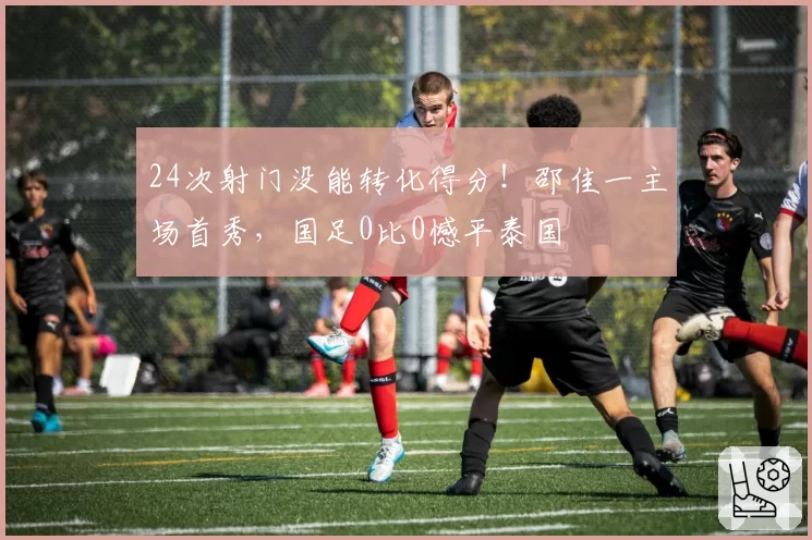 24次射门没能转化得分!邵佳一主场首秀,国足0比0憾平泰国