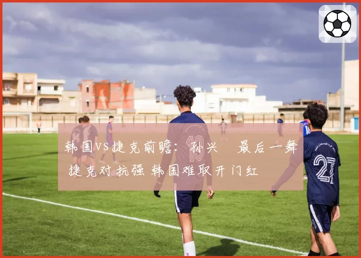 韩国vs捷克前瞻：孙兴慜最后一舞 捷克对抗强 韩国难取开门红