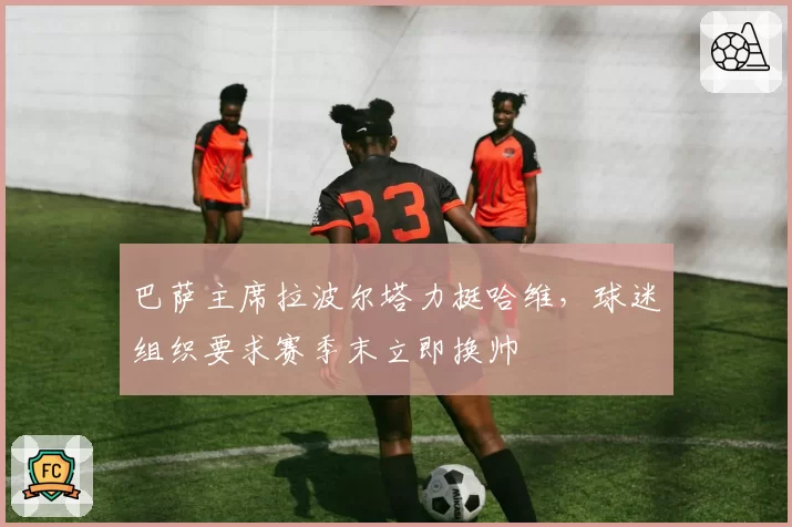 巴萨主席拉波尔塔力挺哈维,球迷组织要求赛季末立即换帅