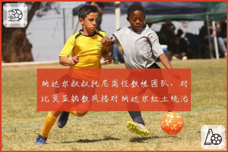 纳达尔叔叔托尼离任教练团队，对比莫亚执教风格对纳达尔红土统治力影响