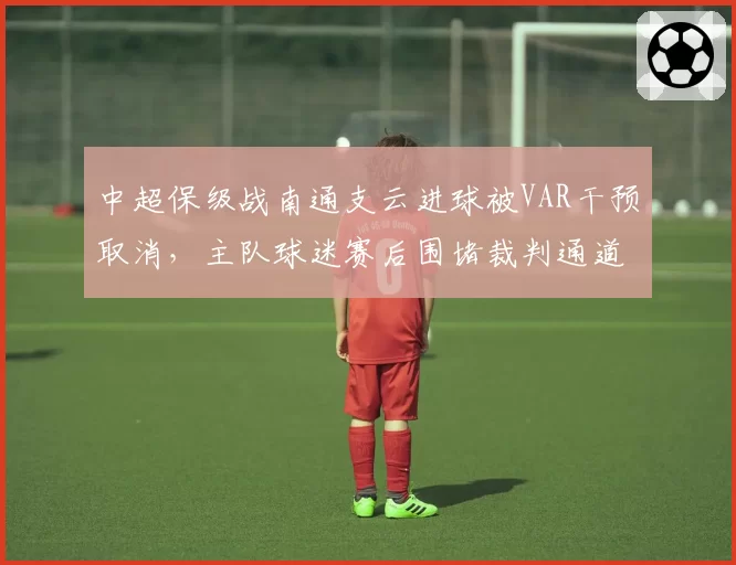 中超保级战南通支云进球被VAR干预取消，主队球迷赛后围堵裁判通道抗议