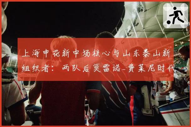 上海申花新中场核心与山东泰山新组织者:两队后莫雷诺_费莱尼时代核心寻找之路