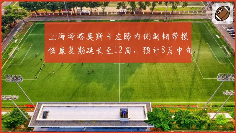 上海海港奥斯卡左膝内侧副韧带损伤康复期延长至12周，预计8月中旬归队