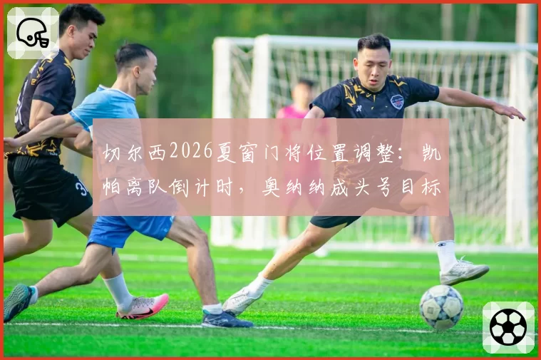 切尔西2026夏窗门将位置调整:凯帕离队倒计时,奥纳纳成头号目标