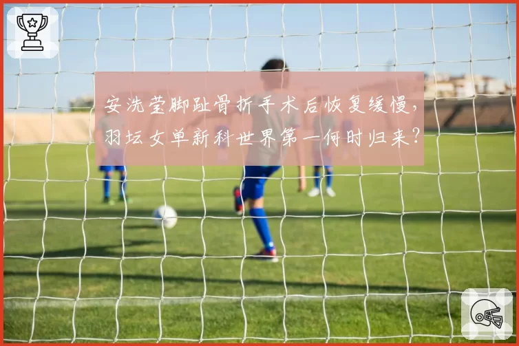 安洗莹脚趾骨折手术后恢复缓慢,羽坛女单新科世界第一何时归来?