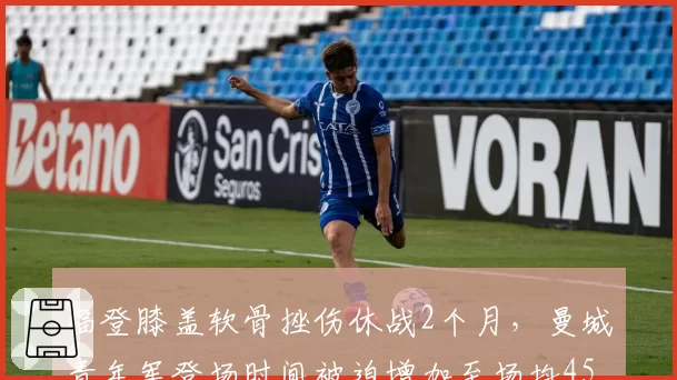福登膝盖软骨挫伤休战2个月，曼城青年军登场时间被迫增加至场均45分钟
