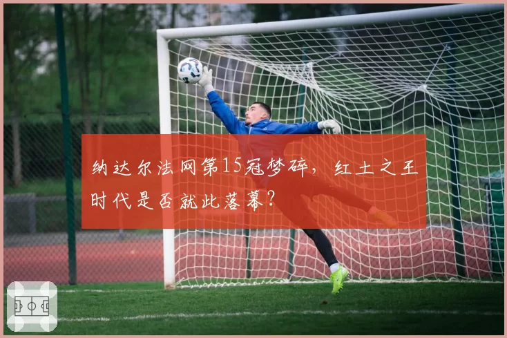 纳达尔法网第15冠梦碎,红土之王时代是否就此落幕?