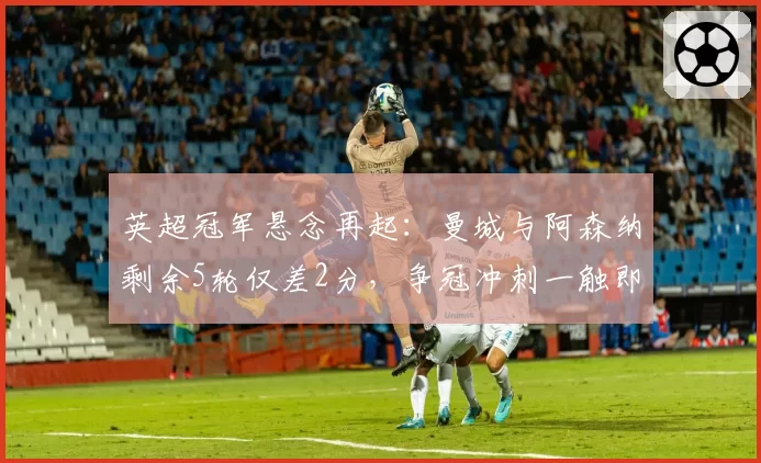 英超冠军悬念再起:曼城与阿森纳剩余5轮仅差2分,争冠冲刺一触即发