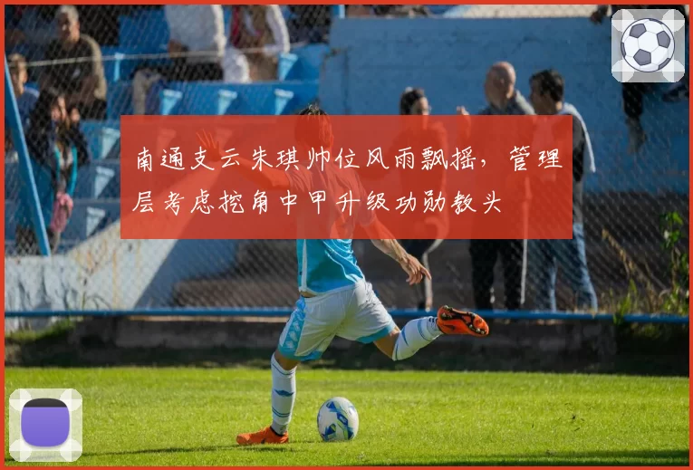 南通支云朱琪帅位风雨飘摇,管理层考虑挖角中甲升级功勋教头