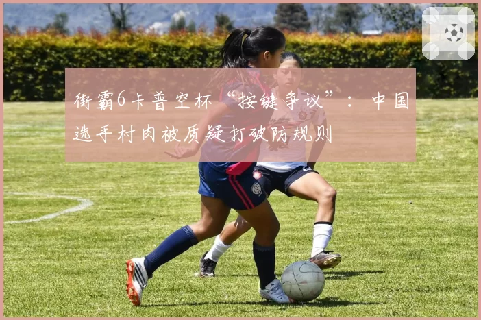 街霸6卡普空杯“按键争议”:中国选手村肉被质疑打破防规则