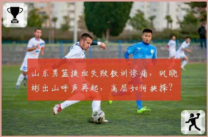 山东男篮换血失败教训惨痛，巩晓彬出山呼声再起，高层如何抉择？
