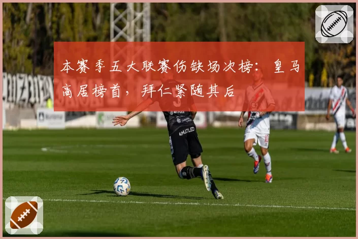 本赛季五大联赛伤缺场次榜：皇马高居榜首，拜仁紧随其后