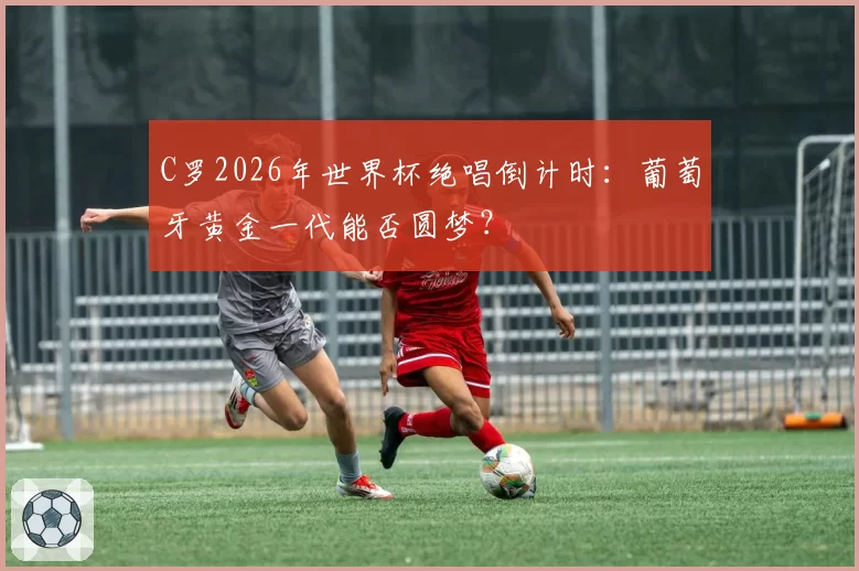 C罗2026年世界杯绝唱倒计时:葡萄牙黄金一代能否圆梦?