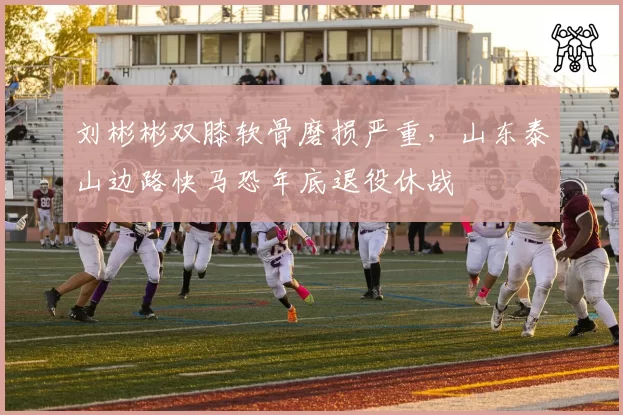 刘彬彬双膝软骨磨损严重，山东泰山边路快马恐年底退役休战