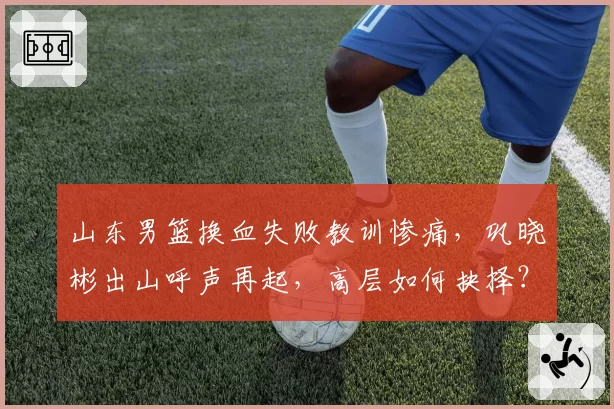 山东男篮换血失败教训惨痛，巩晓彬出山呼声再起，高层如何抉择？