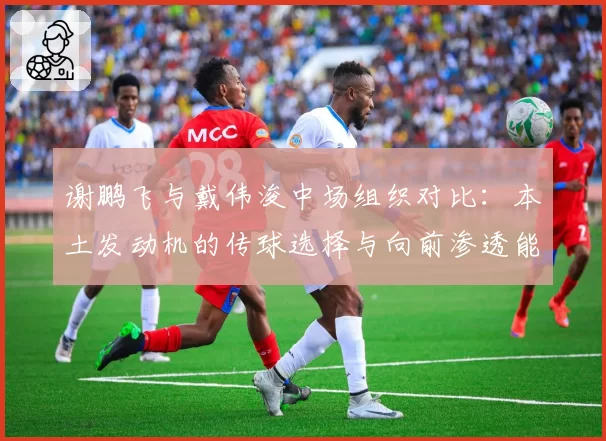 谢鹏飞与戴伟浚中场组织对比:本土发动机的传球选择与向前渗透能力