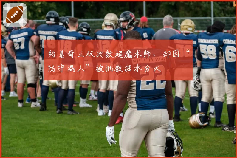 约基奇三双次数超魔术师，却因“防守漏人”被批数据水分大