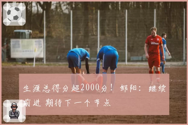 生涯总得分超2000分!邹阳:继续前进 期待下一个节点